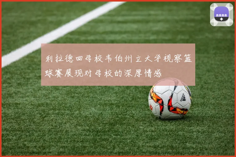 利拉德回母校韦伯州立大学视察篮球赛展现对母校的深厚情感