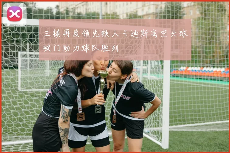 三镇再度领先铁人卡迪斯高空头球破门助力球队胜利