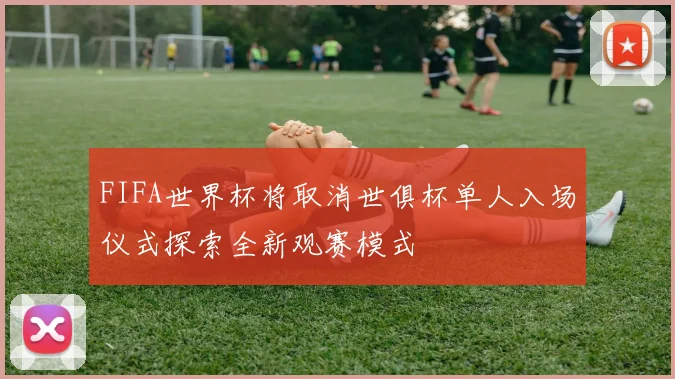 FIFA世界杯将取消世俱杯单人入场仪式探索全新观赛模式