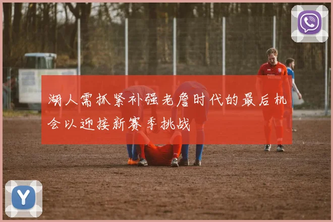 湖人需抓紧补强老詹时代的最后机会以迎接新赛季挑战