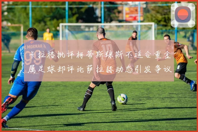 卡拉格批评柯蒂斯琼斯不适合重金属足球却评论萨拉赫动态引发争议