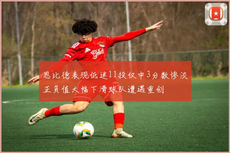 恩比德表现低迷11投仅中3分数惨淡正负值大幅下滑球队遭遇重创